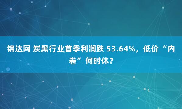 锦达网 炭黑行业首季利润跌 53.64%，低价 “内卷” 何时休？