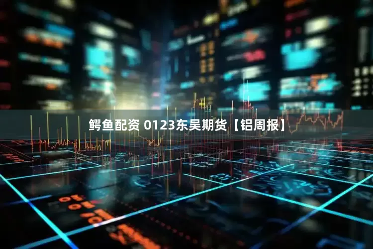 鳄鱼配资 0123东吴期货【铝周报】