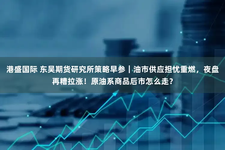 港盛国际 东吴期货研究所策略早参｜油市供应担忧重燃，夜盘再糟拉涨！原油系商品后市怎么走？