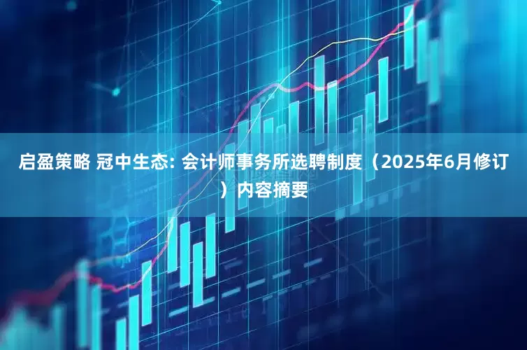 启盈策略 冠中生态: 会计师事务所选聘制度（2025年6月修订）内容摘要