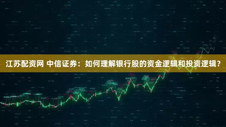 江苏配资网 中信证券：如何理解银行股的资金逻辑和投资逻辑？