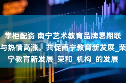 掌柜配资 南宁艺术教育品牌暑期联谊活动：商家参与热情高涨，共促南宁教育新发展_荣和_机构_的发展