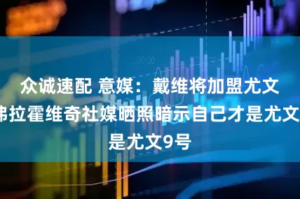 众诚速配 意媒：戴维将加盟尤文，弗拉霍维奇社媒晒照暗示自己才是尤文9号