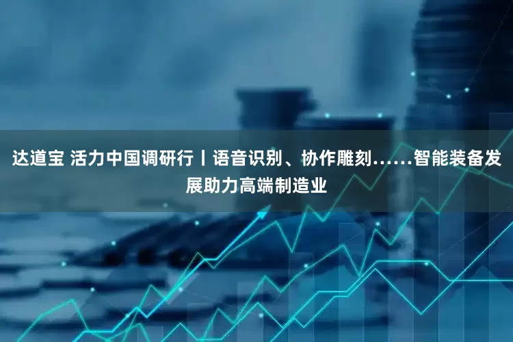 达道宝 活力中国调研行丨语音识别、协作雕刻……智能装备发展助力高端制造业