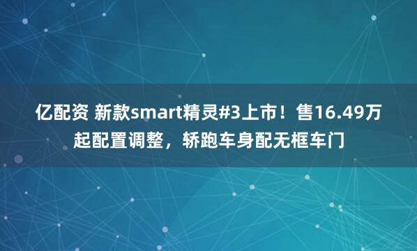 亿配资 新款smart精灵#3上市！售16.49万起配置调整，轿跑车身配无框车门