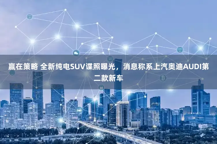 赢在策略 全新纯电SUV谍照曝光，消息称系上汽奥迪AUDI第二款新车