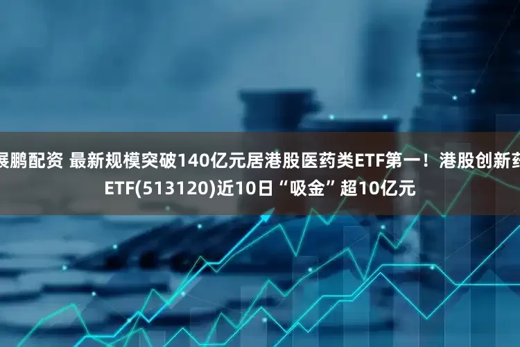 展鹏配资 最新规模突破140亿元居港股医药类ETF第一！港股创新药ETF(513120)近10日“吸金”超10亿元