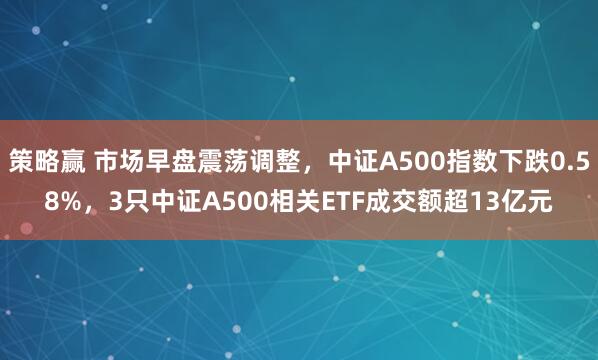 策略赢 市场早盘震荡调整，中证A500指数下跌0.58%，3只中证A500相关ETF成交额超13亿元