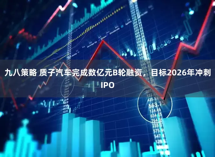 九八策略 质子汽车完成数亿元B轮融资，目标2026年冲刺IPO