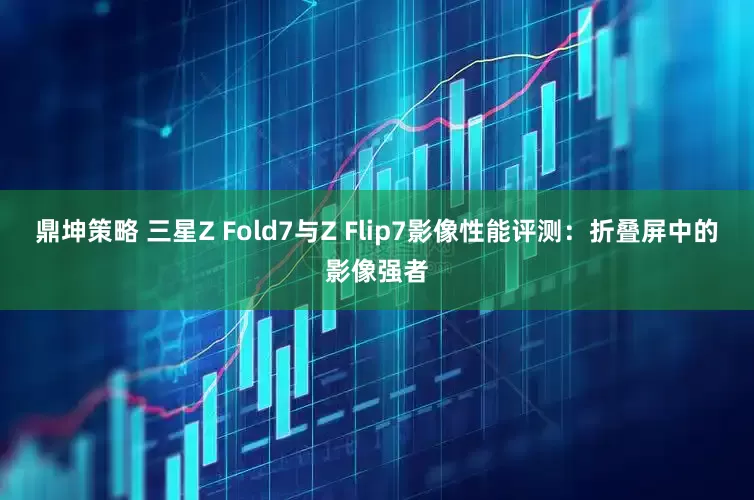 鼎坤策略 三星Z Fold7与Z Flip7影像性能评测：折叠屏中的影像强者