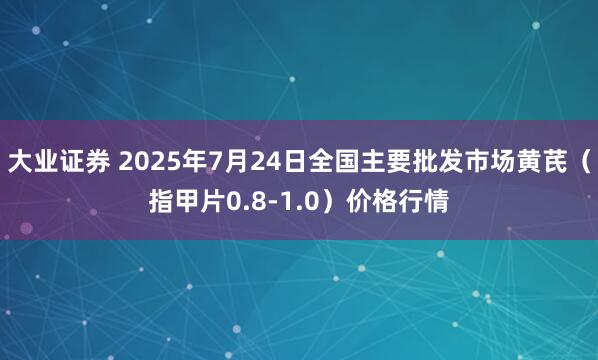 大业证券 2025年7月24日全国主要批发市场黄芪（指甲片0.8-1.0）价格行情