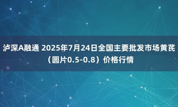 泸深A融通 2025年7月24日全国主要批发市场黄芪（圆片0.5-0.8）价格行情