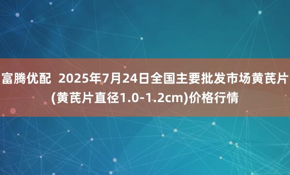 富腾优配  2025年7月24日全国主要批发市场黄芪片(黄芪片直径1.0-1.2cm)价格行情
