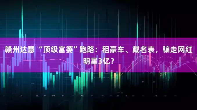 赣州达慧 “顶级富婆”跑路：租豪车、戴名表，骗走网红明星3亿？