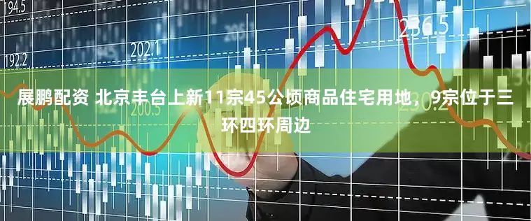 展鹏配资 北京丰台上新11宗45公顷商品住宅用地，9宗位于三环四环周边