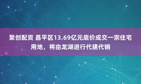 聚创配资 昌平区13.69亿元底价成交一宗住宅用地，将由龙湖进行代建代销