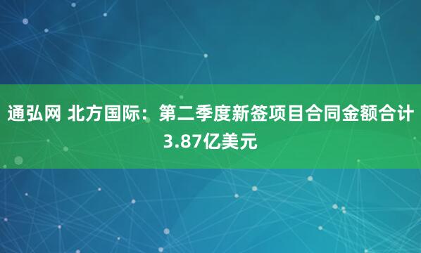 通弘网 北方国际：第二季度新签项目合同金额合计3.87亿美元