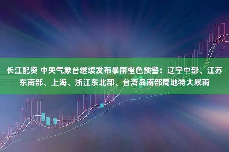 长江配资 中央气象台继续发布暴雨橙色预警：辽宁中部、江苏东南部、上海、浙江东北部、台湾岛南部局地特大暴雨