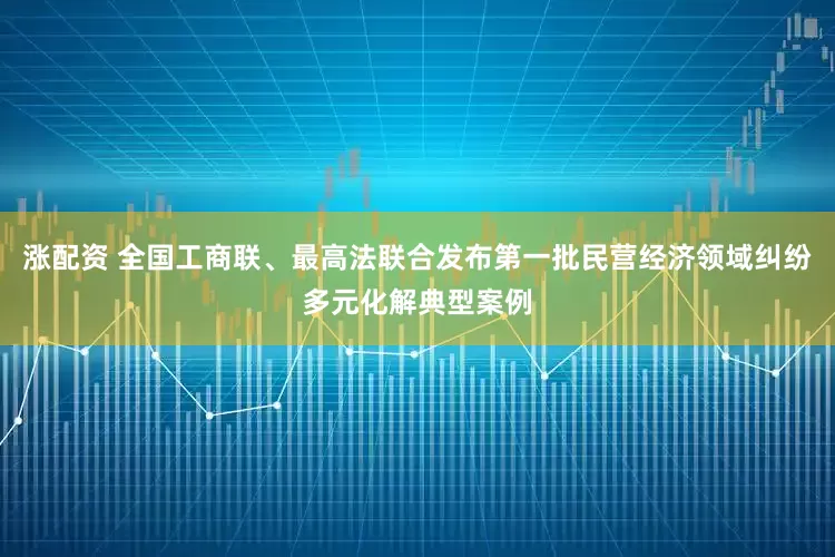 涨配资 全国工商联、最高法联合发布第一批民营经济领域纠纷多元化解典型案例