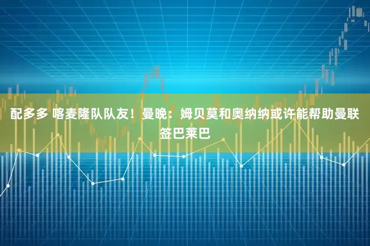 配多多 喀麦隆队队友！曼晚：姆贝莫和奥纳纳或许能帮助曼联签巴莱巴