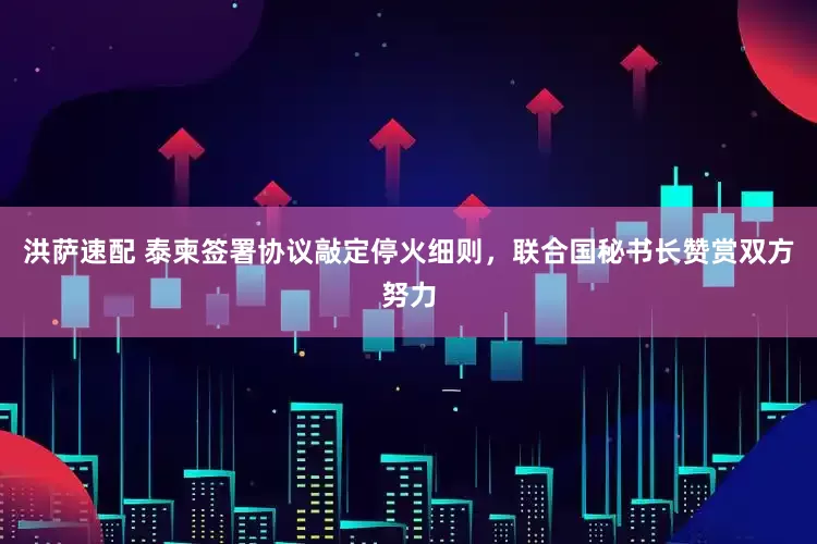 洪萨速配 泰柬签署协议敲定停火细则，联合国秘书长赞赏双方努力
